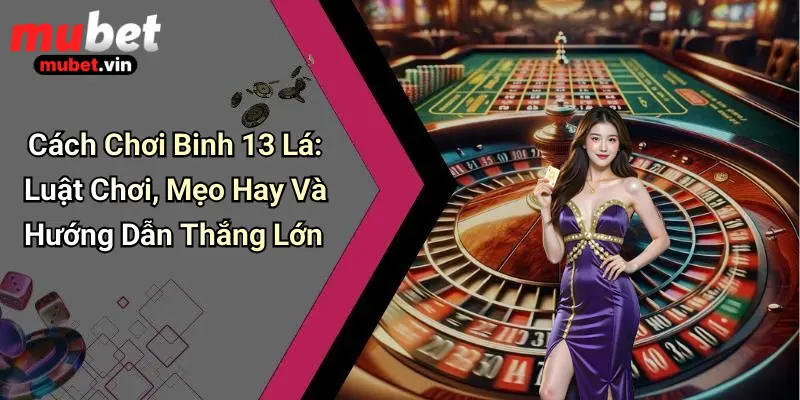 Cách Chơi Binh 13 Lá: Luật Chơi, Mẹo Hay Và Hướng Dẫn Thắng Lớn